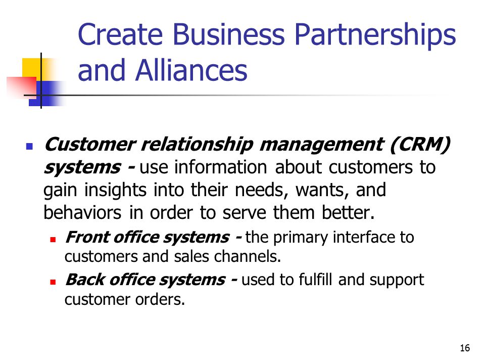 16 Create Business Partnerships and Alliances Customer relationship management (CRM) systems - use information about customers to gain insights into their needs, wants, and behaviors in order to serve them better.