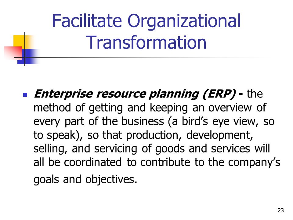23 Facilitate Organizational Transformation Enterprise resource planning (ERP) - the method of getting and keeping an overview of every part of the business (a bird’s eye view, so to speak), so that production, development, selling, and servicing of goods and services will all be coordinated to contribute to the company’s goals and objectives.
