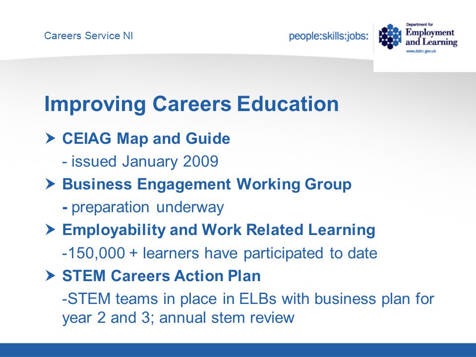 Careers Service NI Improving Careers Education  CEIAG Map and Guide - issued January 2009  Business Engagement Working Group - preparation underway  Employability and Work Related Learning -150,000 + learners have participated to date  STEM Careers Action Plan -STEM teams in place in ELBs with business plan for year 2 and 3; annual stem review