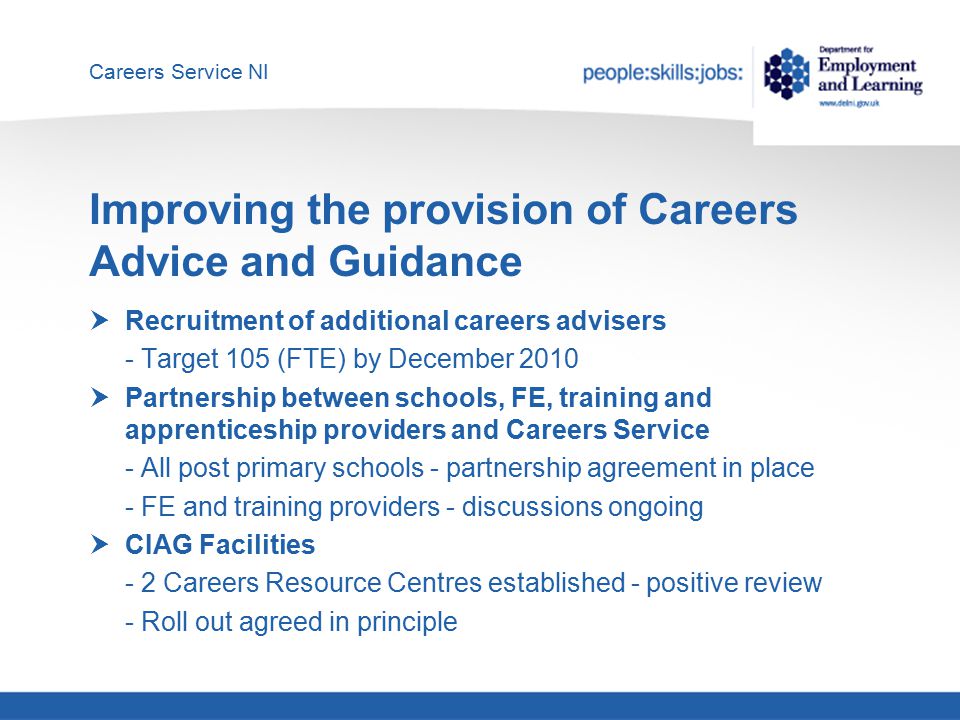 Careers Service NI Improving the provision of Careers Advice and Guidance  Recruitment of additional careers advisers - Target 105 (FTE) by December 2010  Partnership between schools, FE, training and apprenticeship providers and Careers Service - All post primary schools - partnership agreement in place - FE and training providers - discussions ongoing  CIAG Facilities - 2 Careers Resource Centres established - positive review - Roll out agreed in principle