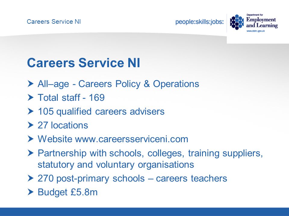 Careers Service NI  All–age - Careers Policy & Operations  Total staff  105 qualified careers advisers  27 locations  Website    Partnership with schools, colleges, training suppliers, statutory and voluntary organisations  270 post-primary schools – careers teachers  Budget £5.8m