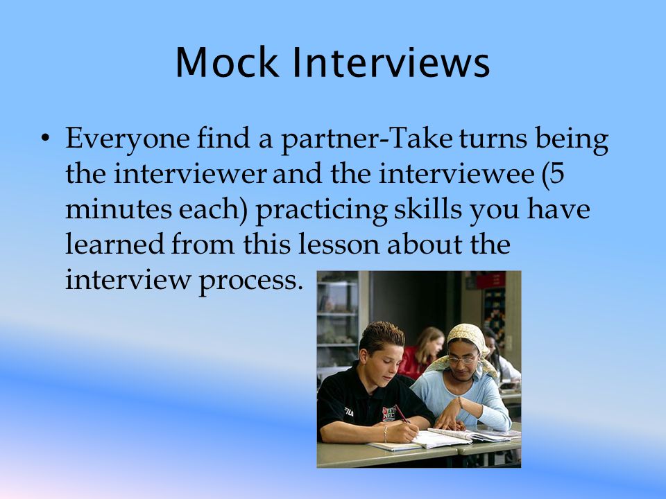 Mock Interviews Everyone find a partner-Take turns being the interviewer and the interviewee (5 minutes each) practicing skills you have learned from this lesson about the interview process.