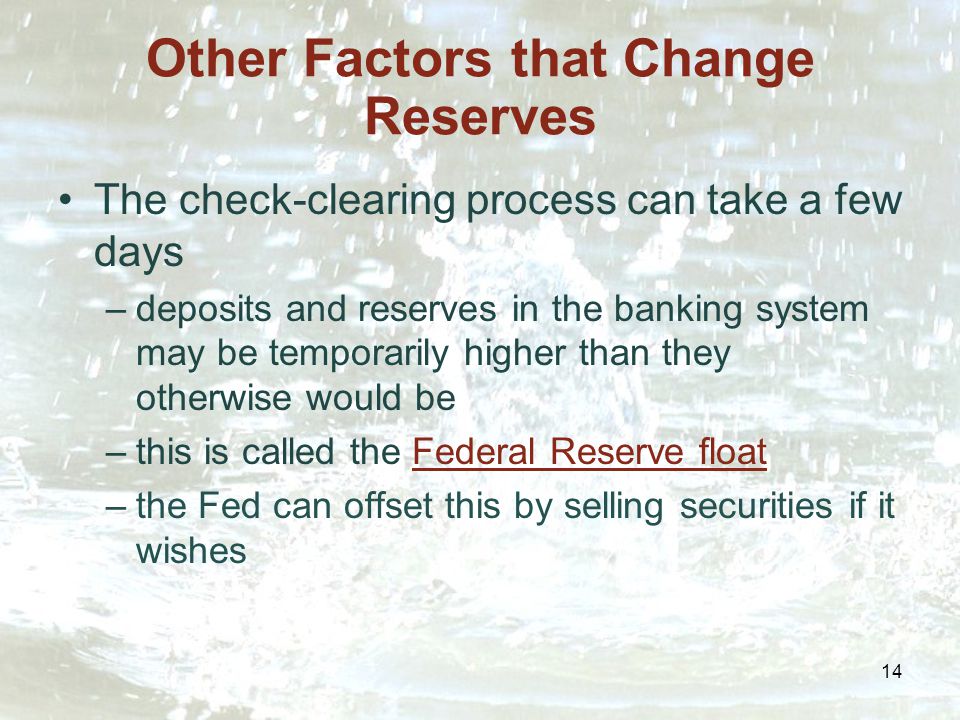 14 Other Factors that Change Reserves The check-clearing process can take a few days –deposits and reserves in the banking system may be temporarily higher than they otherwise would be –this is called the Federal Reserve float –the Fed can offset this by selling securities if it wishes