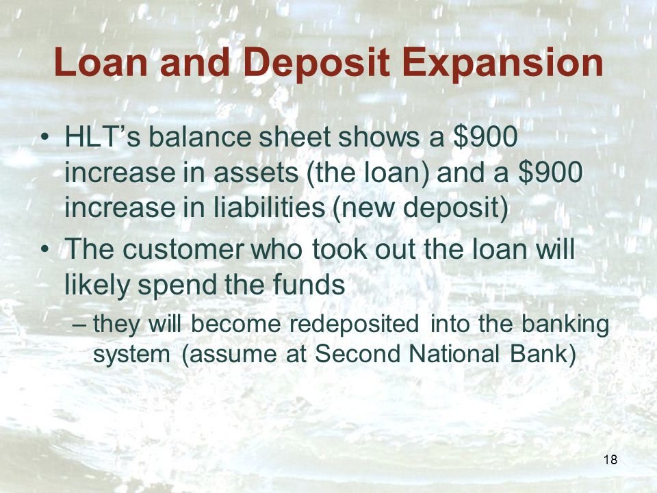 18 Loan and Deposit Expansion HLT’s balance sheet shows a $900 increase in assets (the loan) and a $900 increase in liabilities (new deposit) The customer who took out the loan will likely spend the funds –they will become redeposited into the banking system (assume at Second National Bank)