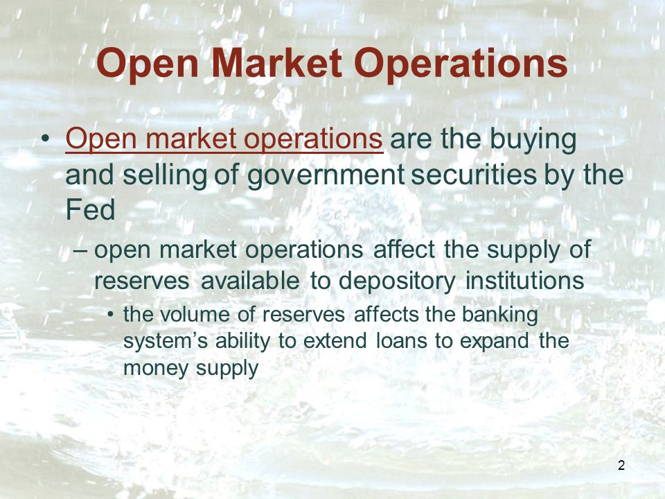 2 Open Market Operations Open market operations are the buying and selling of government securities by the Fed –open market operations affect the supply of reserves available to depository institutions the volume of reserves affects the banking system’s ability to extend loans to expand the money supply