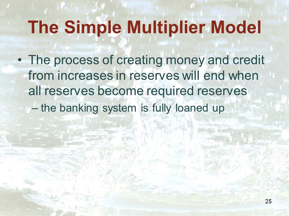 25 The Simple Multiplier Model The process of creating money and credit from increases in reserves will end when all reserves become required reserves –the banking system is fully loaned up