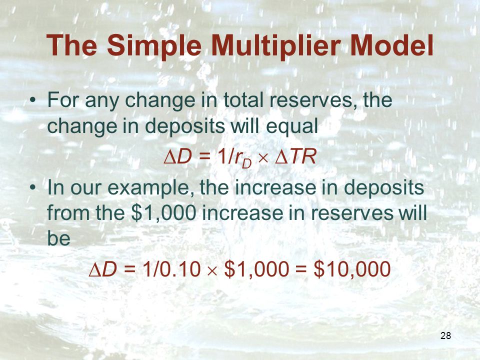 28 The Simple Multiplier Model For any change in total reserves, the change in deposits will equal  D = 1/r D   TR In our example, the increase in deposits from the $1,000 increase in reserves will be  D = 1/0.10  $1,000 = $10,000