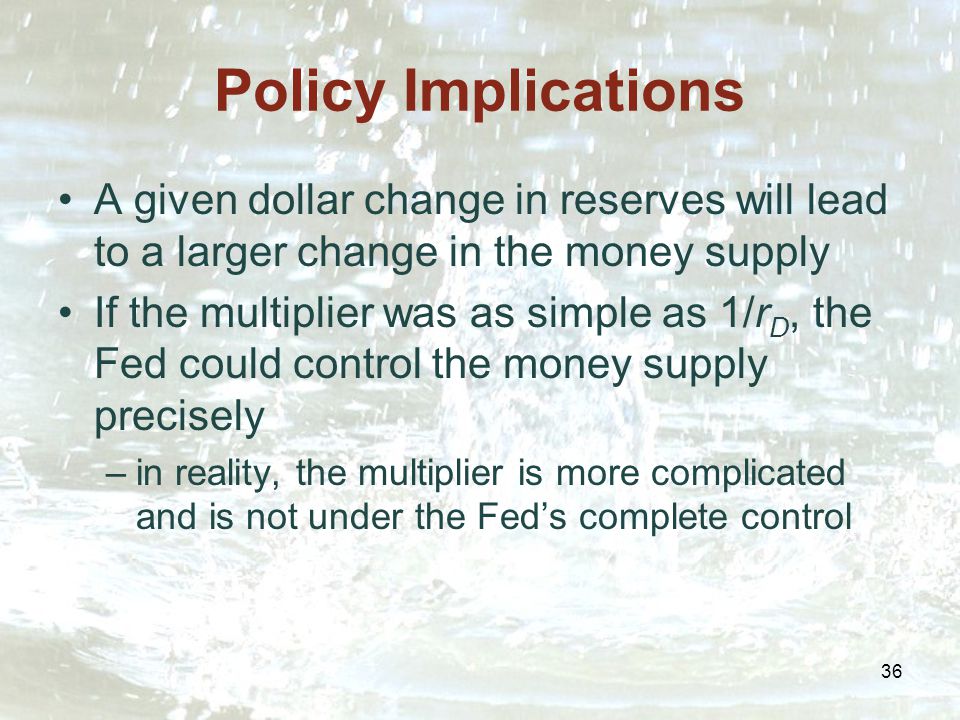 36 Policy Implications A given dollar change in reserves will lead to a larger change in the money supply If the multiplier was as simple as 1/r D, the Fed could control the money supply precisely –in reality, the multiplier is more complicated and is not under the Fed’s complete control