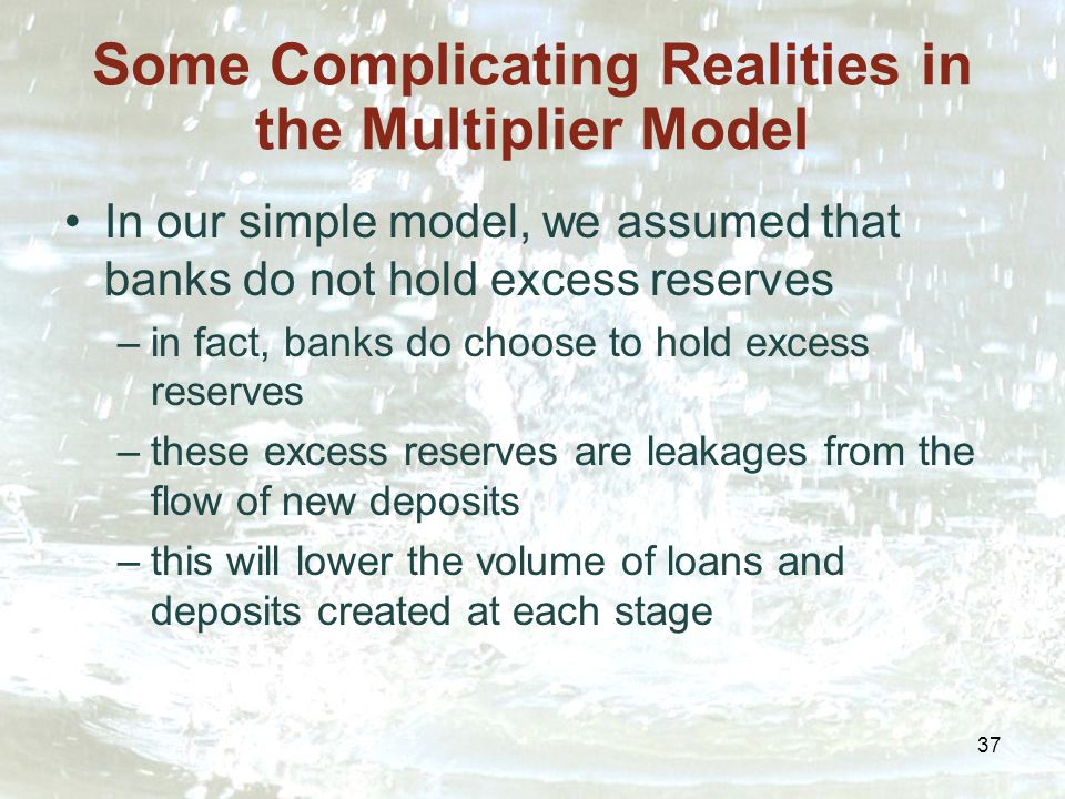 37 Some Complicating Realities in the Multiplier Model In our simple model, we assumed that banks do not hold excess reserves –in fact, banks do choose to hold excess reserves –these excess reserves are leakages from the flow of new deposits –this will lower the volume of loans and deposits created at each stage