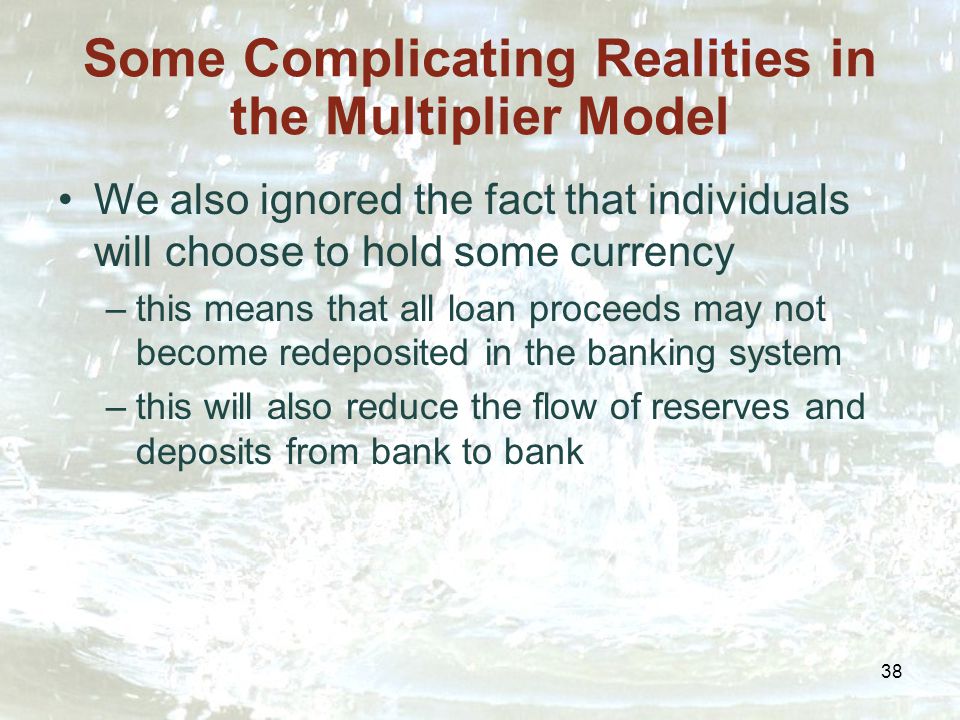 38 Some Complicating Realities in the Multiplier Model We also ignored the fact that individuals will choose to hold some currency –this means that all loan proceeds may not become redeposited in the banking system –this will also reduce the flow of reserves and deposits from bank to bank