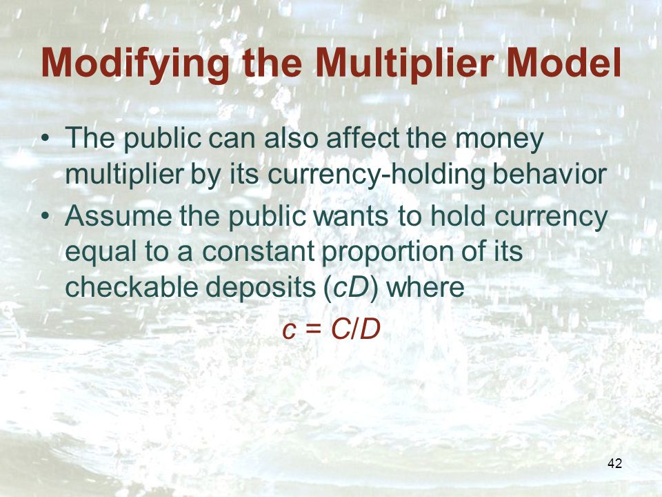 42 Modifying the Multiplier Model The public can also affect the money multiplier by its currency-holding behavior Assume the public wants to hold currency equal to a constant proportion of its checkable deposits (cD) where c = C/D