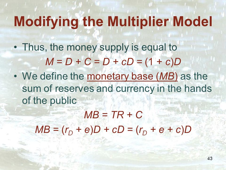43 Modifying the Multiplier Model Thus, the money supply is equal to M = D + C = D + cD = (1 + c)D We define the monetary base (MB) as the sum of reserves and currency in the hands of the public MB = TR + C MB = (r D + e)D + cD = (r D + e + c)D