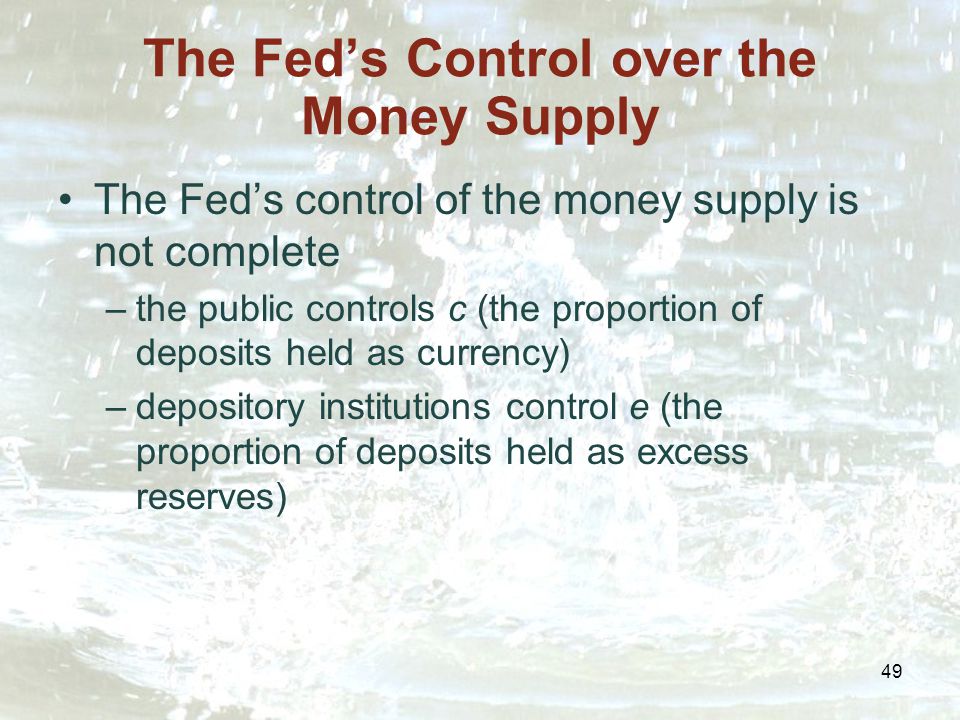 49 The Fed’s Control over the Money Supply The Fed’s control of the money supply is not complete –the public controls c (the proportion of deposits held as currency) –depository institutions control e (the proportion of deposits held as excess reserves)