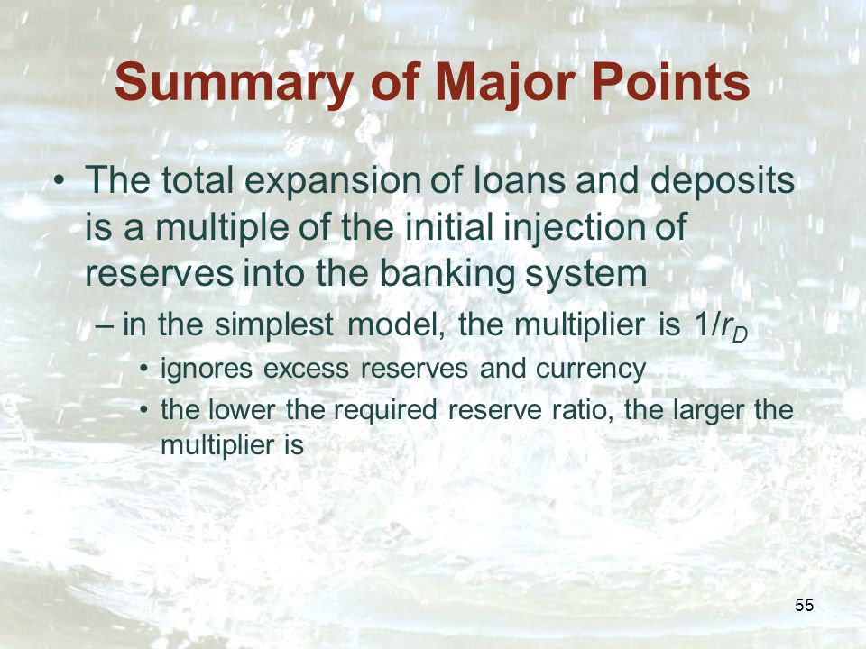 55 Summary of Major Points The total expansion of loans and deposits is a multiple of the initial injection of reserves into the banking system –in the simplest model, the multiplier is 1/r D ignores excess reserves and currency the lower the required reserve ratio, the larger the multiplier is