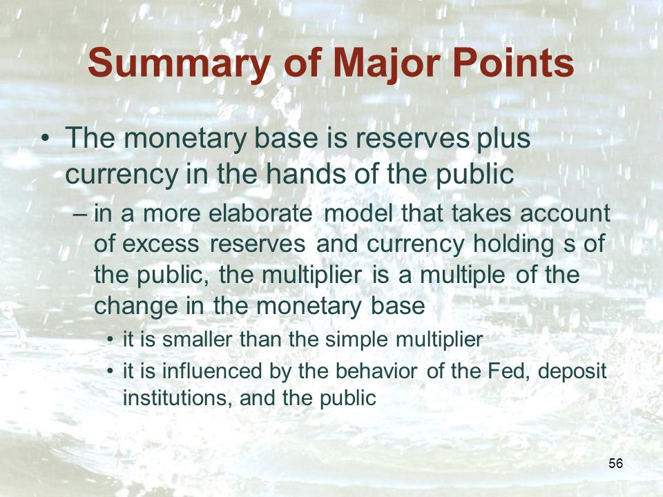 56 Summary of Major Points The monetary base is reserves plus currency in the hands of the public –in a more elaborate model that takes account of excess reserves and currency holding s of the public, the multiplier is a multiple of the change in the monetary base it is smaller than the simple multiplier it is influenced by the behavior of the Fed, deposit institutions, and the public