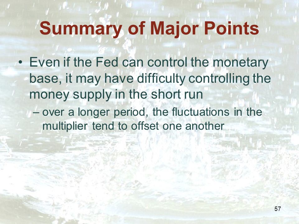 57 Summary of Major Points Even if the Fed can control the monetary base, it may have difficulty controlling the money supply in the short run –over a longer period, the fluctuations in the multiplier tend to offset one another