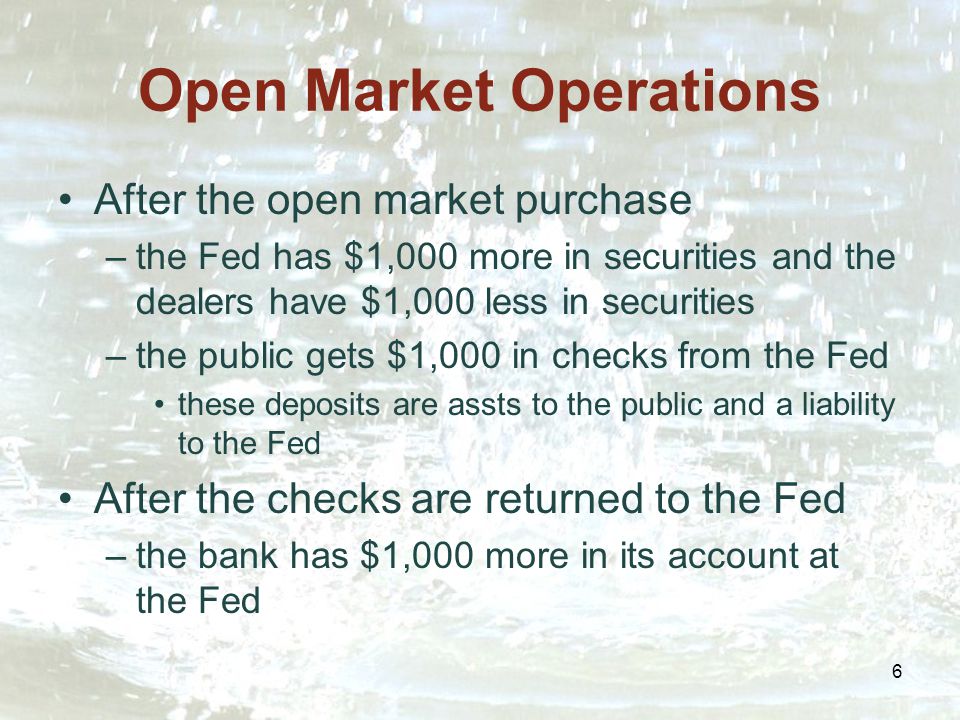 6 Open Market Operations After the open market purchase –the Fed has $1,000 more in securities and the dealers have $1,000 less in securities –the public gets $1,000 in checks from the Fed these deposits are assts to the public and a liability to the Fed After the checks are returned to the Fed –the bank has $1,000 more in its account at the Fed