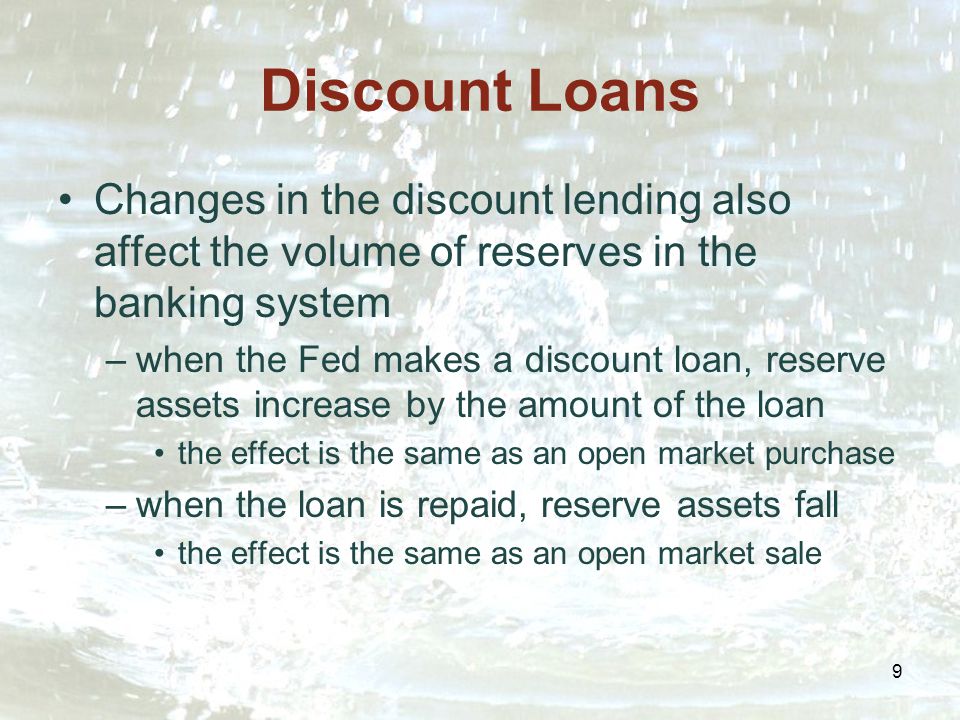 9 Discount Loans Changes in the discount lending also affect the volume of reserves in the banking system –when the Fed makes a discount loan, reserve assets increase by the amount of the loan the effect is the same as an open market purchase –when the loan is repaid, reserve assets fall the effect is the same as an open market sale