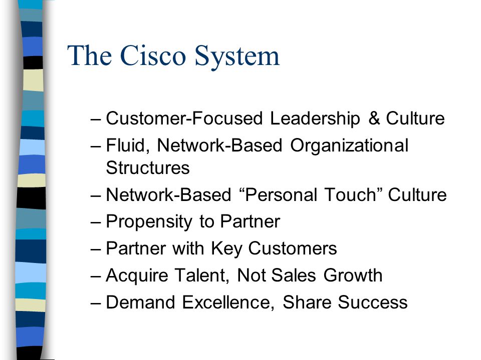 The Cisco System –Customer-Focused Leadership & Culture –Fluid, Network-Based Organizational Structures –Network-Based Personal Touch Culture –Propensity to Partner –Partner with Key Customers –Acquire Talent, Not Sales Growth –Demand Excellence, Share Success