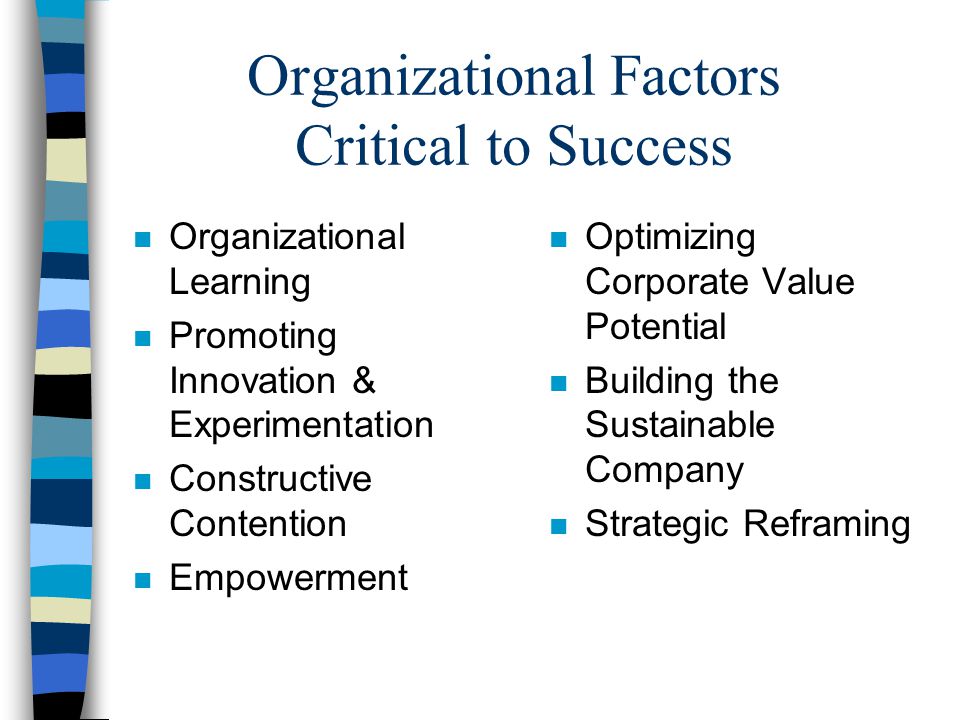Organizational Factors Critical to Success n Organizational Learning n Promoting Innovation & Experimentation n Constructive Contention n Empowerment n Optimizing Corporate Value Potential n Building the Sustainable Company n Strategic Reframing