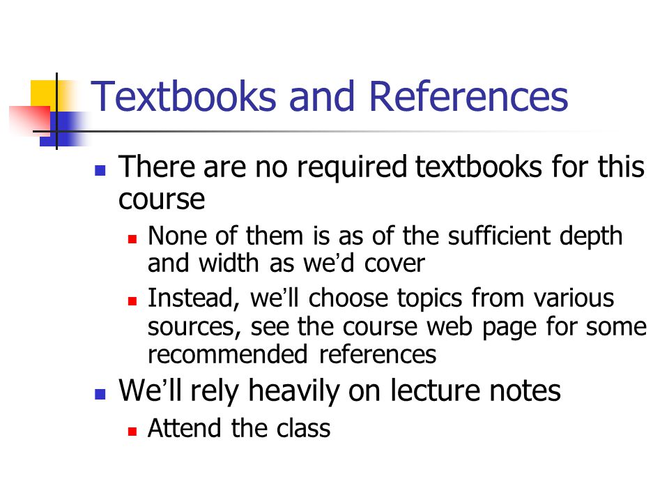 Textbooks and References There are no required textbooks for this course None of them is as of the sufficient depth and width as we ’ d cover Instead, we ’ ll choose topics from various sources, see the course web page for some recommended references We ’ ll rely heavily on lecture notes Attend the class