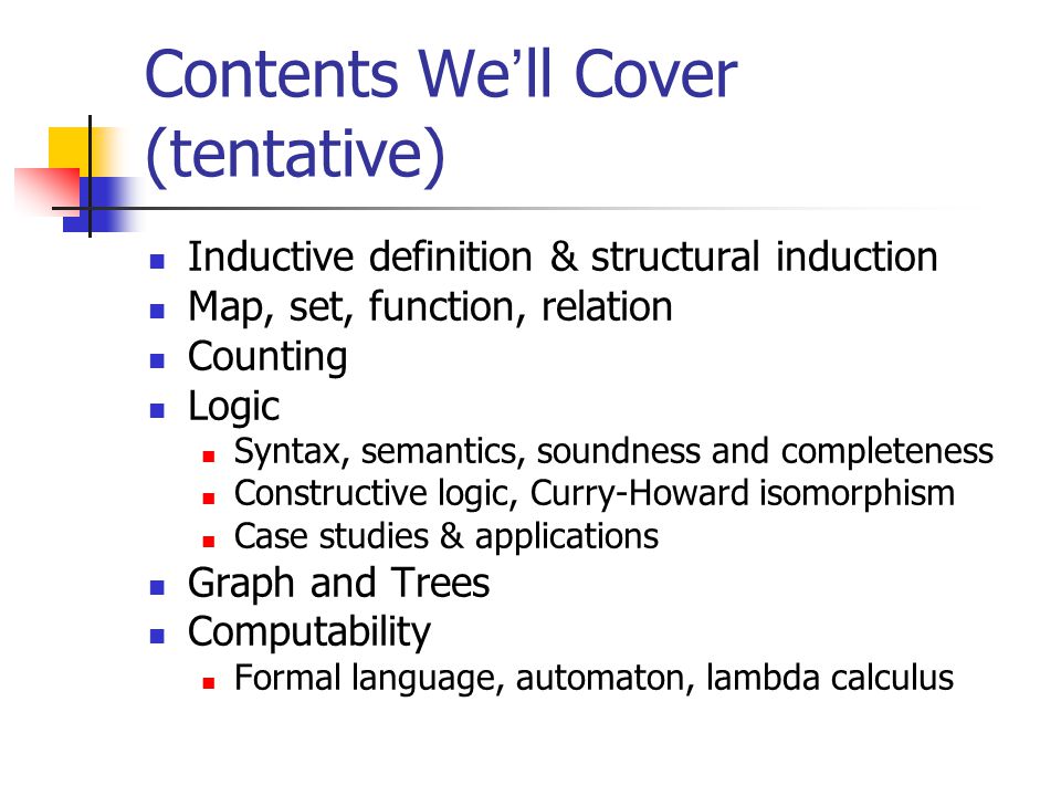 Contents We ’ ll Cover (tentative) Inductive definition & structural induction Map, set, function, relation Counting Logic Syntax, semantics, soundness and completeness Constructive logic, Curry-Howard isomorphism Case studies & applications Graph and Trees Computability Formal language, automaton, lambda calculus