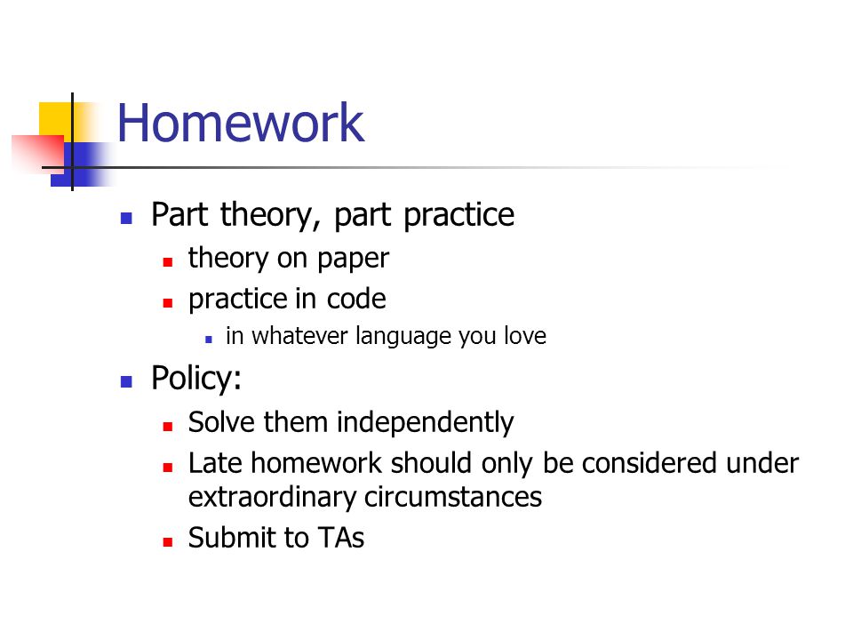Homework Part theory, part practice theory on paper practice in code in whatever language you love Policy: Solve them independently Late homework should only be considered under extraordinary circumstances Submit to TAs