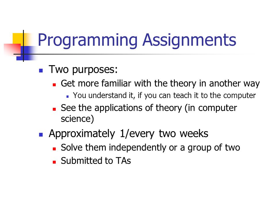 Programming Assignments Two purposes: Get more familiar with the theory in another way You understand it, if you can teach it to the computer See the applications of theory (in computer science) Approximately 1/every two weeks Solve them independently or a group of two Submitted to TAs