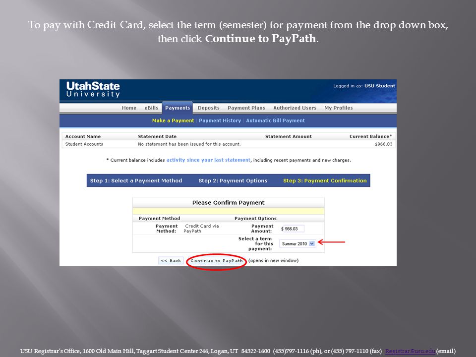 USU Registrar’s Office, 1600 Old Main Hill, Taggart Student Center 246, Logan, UT (435) (ph), or (435) (fax)  To pay with Credit Card, select the term (semester) for payment from the drop down box, then click C ontinue to PayPath.