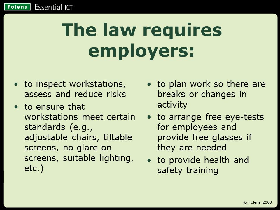 The law requires employers: to inspect workstations, assess and reduce risks to ensure that workstations meet certain standards (e.g., adjustable chairs, tiltable screens, no glare on screens, suitable lighting, etc.) to plan work so there are breaks or changes in activity to arrange free eye-tests for employees and provide free glasses if they are needed to provide health and safety training © Folens 2008
