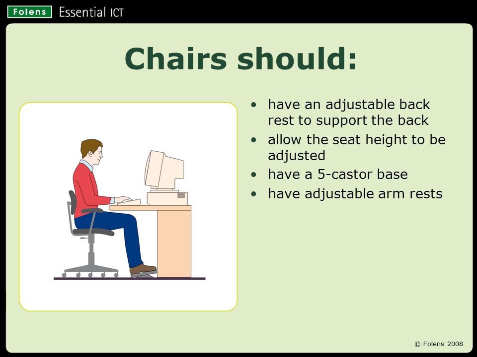 Chairs should: have an adjustable back rest to support the back allow the seat height to be adjusted have a 5-castor base have adjustable arm rests © Folens 2008