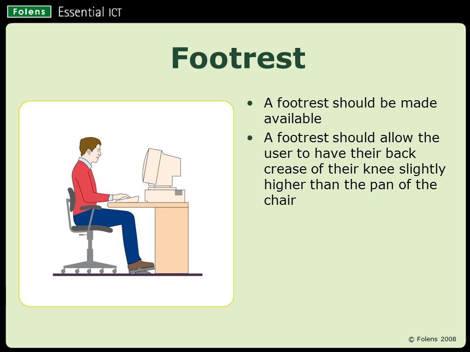 Footrest A footrest should be made available A footrest should allow the user to have their back crease of their knee slightly higher than the pan of the chair © Folens 2008