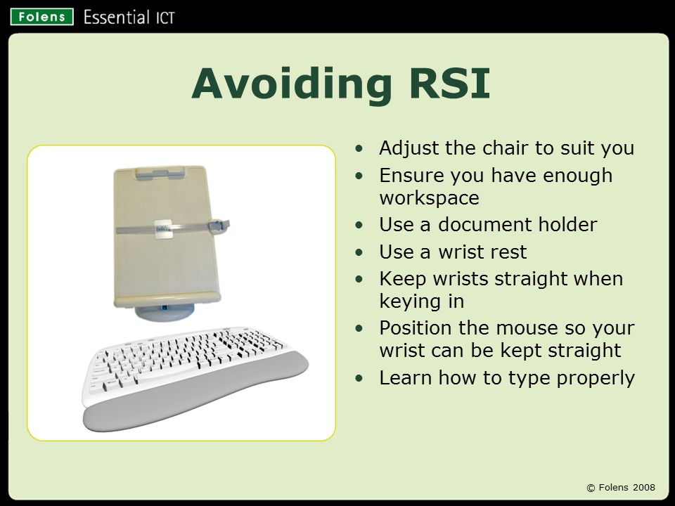Avoiding RSI Adjust the chair to suit you Ensure you have enough workspace Use a document holder Use a wrist rest Keep wrists straight when keying in Position the mouse so your wrist can be kept straight Learn how to type properly © Folens 2008
