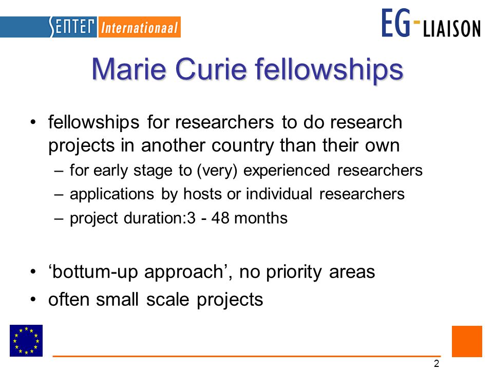 2 Marie Curie fellowships fellowships for researchers to do research projects in another country than their own –for early stage to (very) experienced researchers –applications by hosts or individual researchers –project duration: months ‘bottum-up approach’, no priority areas often small scale projects