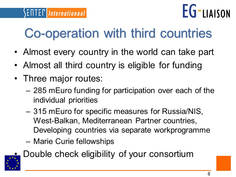 6 Co-operation with third countries Almost every country in the world can take part Almost all third country is eligible for funding Three major routes: –285 mEuro funding for participation over each of the individual priorities –315 mEuro for specific measures for Russia/NIS, West-Balkan, Mediterranean Partner countries, Developing countries via separate workprogramme –Marie Curie fellowships Double check eligibility of your consortium