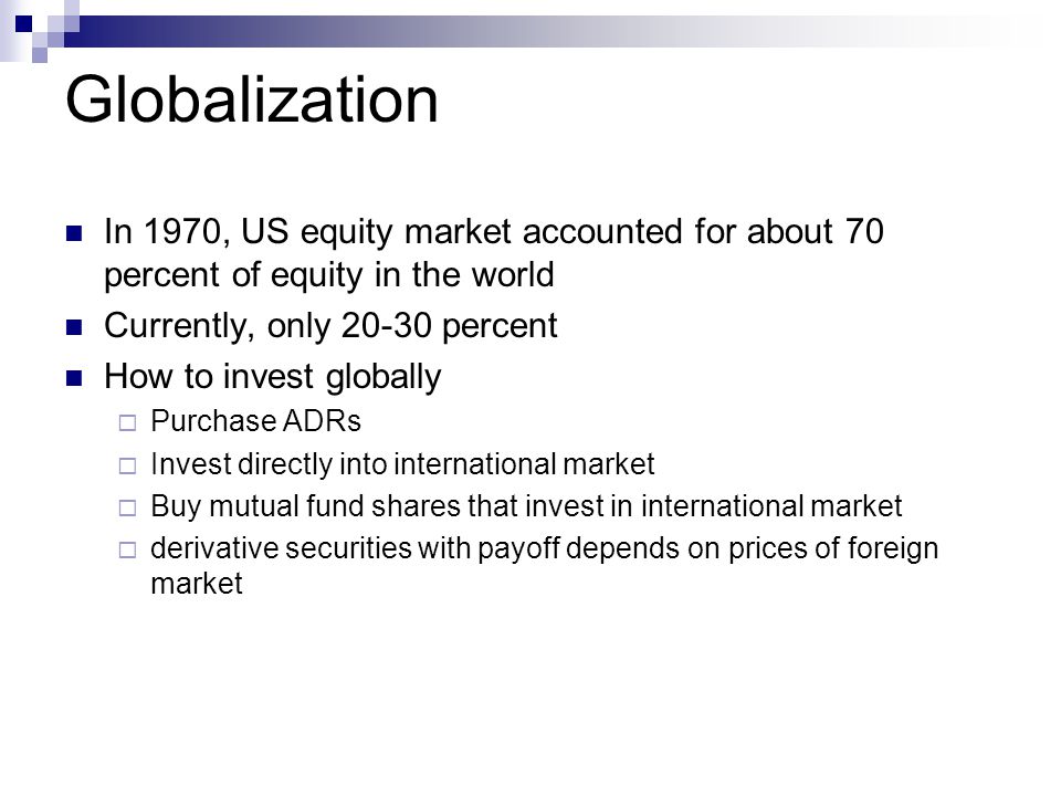 Globalization In 1970, US equity market accounted for about 70 percent of equity in the world Currently, only percent How to invest globally  Purchase ADRs  Invest directly into international market  Buy mutual fund shares that invest in international market  derivative securities with payoff depends on prices of foreign market