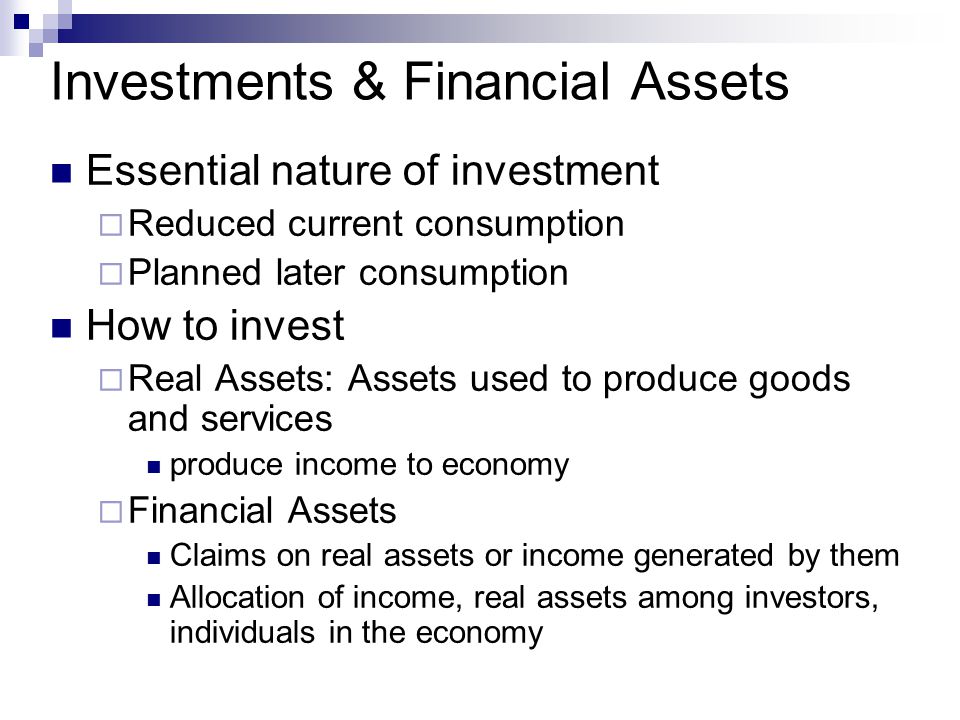 Investments & Financial Assets Essential nature of investment  Reduced current consumption  Planned later consumption How to invest  Real Assets: Assets used to produce goods and services produce income to economy  Financial Assets Claims on real assets or income generated by them Allocation of income, real assets among investors, individuals in the economy