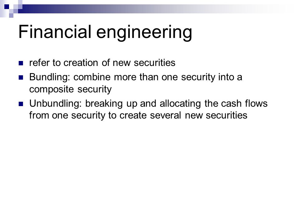 Financial engineering refer to creation of new securities Bundling: combine more than one security into a composite security Unbundling: breaking up and allocating the cash flows from one security to create several new securities