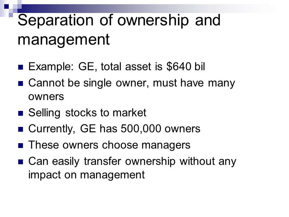 Separation of ownership and management Example: GE, total asset is $640 bil Cannot be single owner, must have many owners Selling stocks to market Currently, GE has 500,000 owners These owners choose managers Can easily transfer ownership without any impact on management