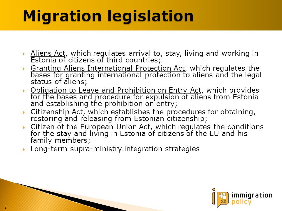  Aliens Act, which regulates arrival to, stay, living and working in Estonia of citizens of third countries;  Granting Aliens International Protection Act, which regulates the bases for granting international protection to aliens and the legal status of aliens;  Obligation to Leave and Prohibition on Entry Act, which provides for the bases and procedure for expulsion of aliens from Estonia and establishing the prohibition on entry;  Citizenship Act, which establishes the procedures for obtaining, restoring and releasing from Estonian citizenship;  Citizen of the European Union Act, which regulates the conditions for the stay and living in Estonia of citizens of the EU and his family members;  Long-term supra-ministry integration strategies 3