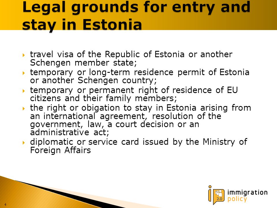  travel visa of the Republic of Estonia or another Schengen member state;  temporary or long-term residence permit of Estonia or another Schengen country;  temporary or permanent right of residence of EU citizens and their family members;  the right or obigation to stay in Estonia arising from an international agreement, resolution of the government, law, a court decision or an administrative act;  diplomatic or service card issued by the Ministry of Foreign Affairs 4