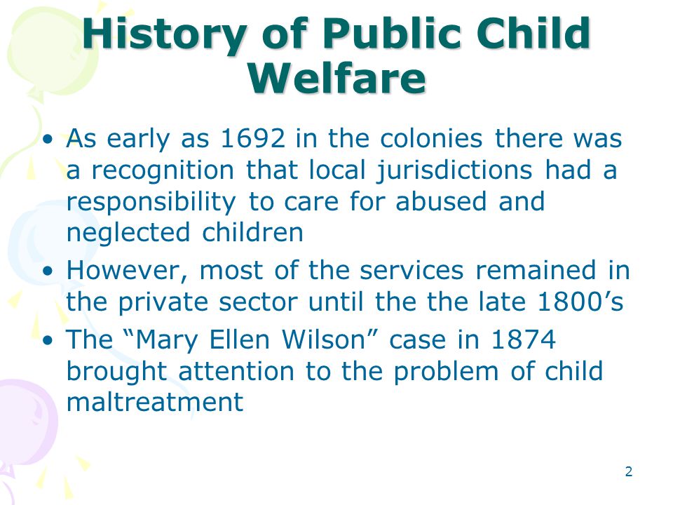 2 History of Public Child Welfare As early as 1692 in the colonies there was a recognition that local jurisdictions had a responsibility to care for abused and neglected children However, most of the services remained in the private sector until the the late 1800’s The Mary Ellen Wilson case in 1874 brought attention to the problem of child maltreatment