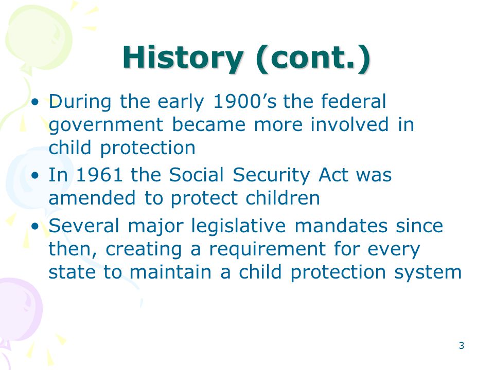 3 History (cont.) During the early 1900’s the federal government became more involved in child protection In 1961 the Social Security Act was amended to protect children Several major legislative mandates since then, creating a requirement for every state to maintain a child protection system