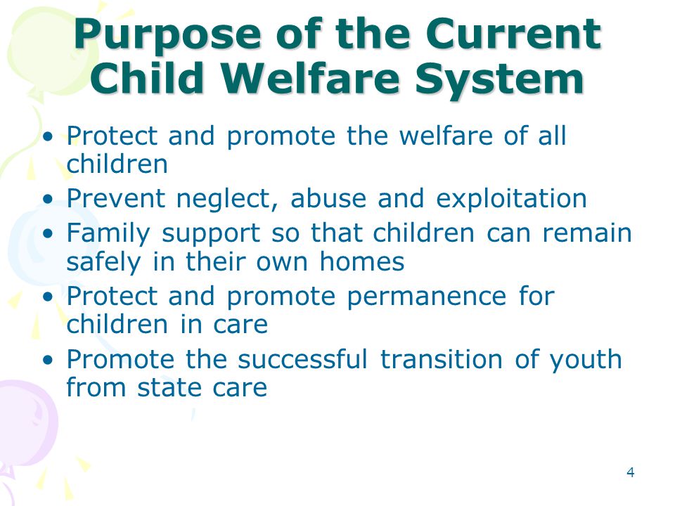 4 Purpose of the Current Child Welfare System Protect and promote the welfare of all children Prevent neglect, abuse and exploitation Family support so that children can remain safely in their own homes Protect and promote permanence for children in care Promote the successful transition of youth from state care
