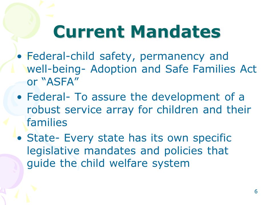 6 Current Mandates Federal-child safety, permanency and well-being- Adoption and Safe Families Act or ASFA Federal- To assure the development of a robust service array for children and their families State- Every state has its own specific legislative mandates and policies that guide the child welfare system