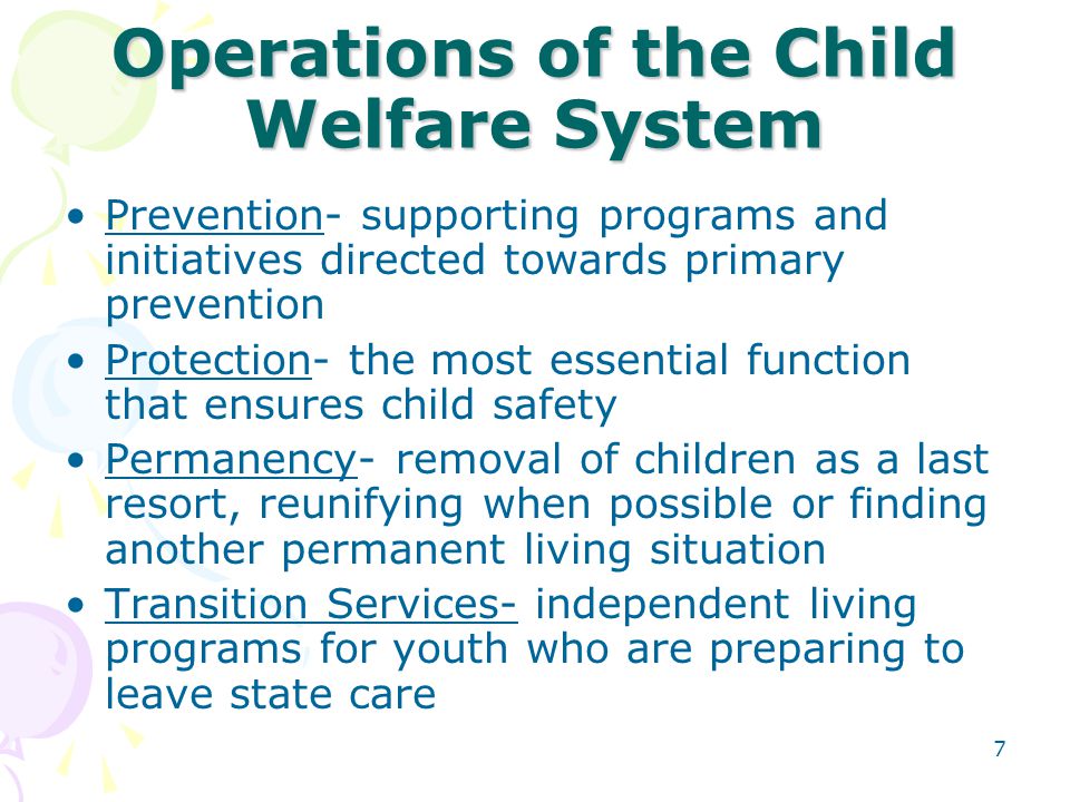 7 Operations of the Child Welfare System Prevention- supporting programs and initiatives directed towards primary prevention Protection- the most essential function that ensures child safety Permanency- removal of children as a last resort, reunifying when possible or finding another permanent living situation Transition Services- independent living programs for youth who are preparing to leave state care