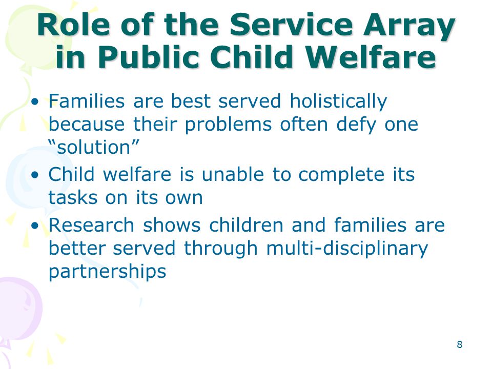 8 Role of the Service Array in Public Child Welfare Families are best served holistically because their problems often defy one solution Child welfare is unable to complete its tasks on its own Research shows children and families are better served through multi-disciplinary partnerships