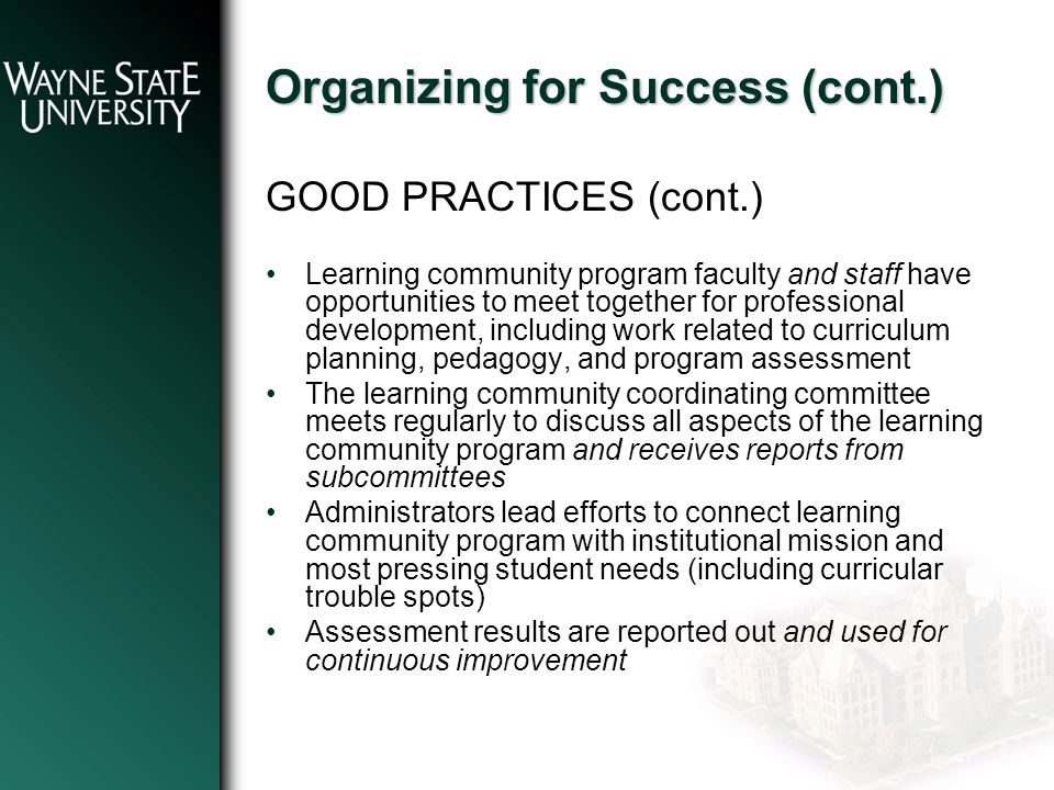 Organizing for Success (cont.) GOOD PRACTICES (cont.) Learning community program faculty and staff have opportunities to meet together for professional development, including work related to curriculum planning, pedagogy, and program assessment The learning community coordinating committee meets regularly to discuss all aspects of the learning community program and receives reports from subcommittees Administrators lead efforts to connect learning community program with institutional mission and most pressing student needs (including curricular trouble spots) Assessment results are reported out and used for continuous improvement