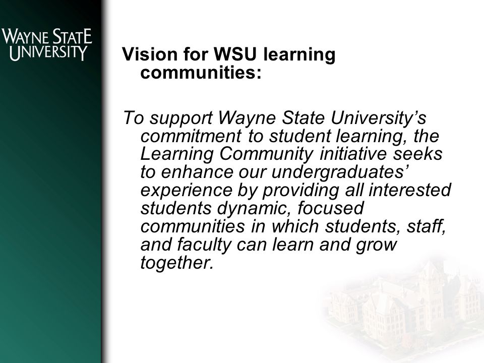 Vision for WSU learning communities: To support Wayne State University’s commitment to student learning, the Learning Community initiative seeks to enhance our undergraduates’ experience by providing all interested students dynamic, focused communities in which students, staff, and faculty can learn and grow together.