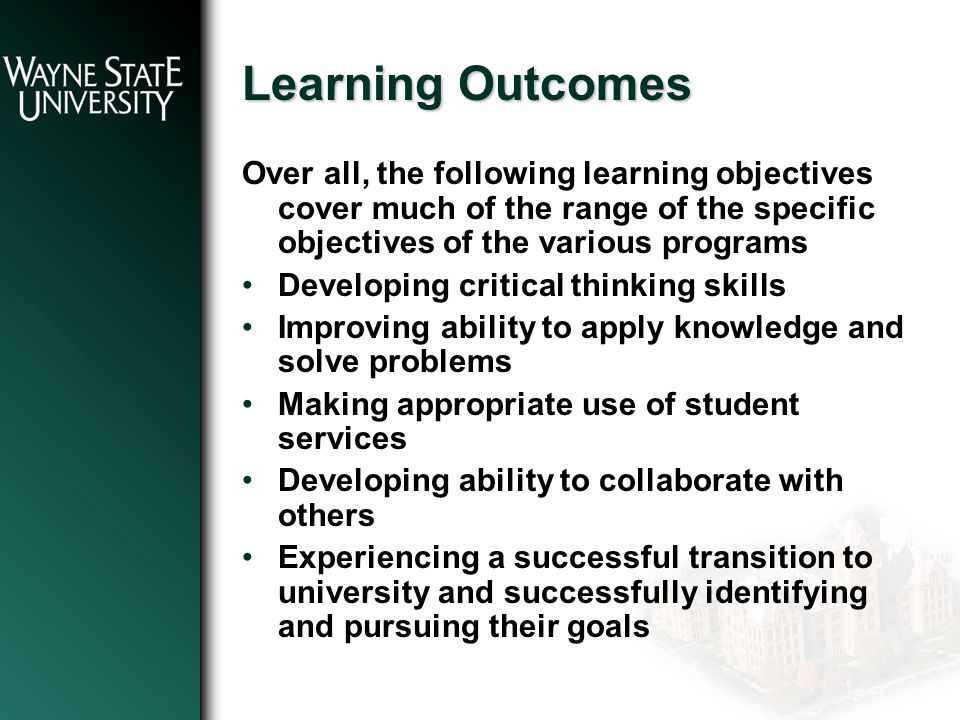 Learning Outcomes Over all, the following learning objectives cover much of the range of the specific objectives of the various programs Developing critical thinking skills Improving ability to apply knowledge and solve problems Making appropriate use of student services Developing ability to collaborate with others Experiencing a successful transition to university and successfully identifying and pursuing their goals